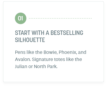 Step 1: Start With A Bestselling Silhouette. Pens like the Bowie, Phoenix, and Avalon. Signature totes like the Julian or North Park.