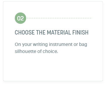 Step 2: Choose The material finish. On your writing instrument or bag silhouette of choice.
