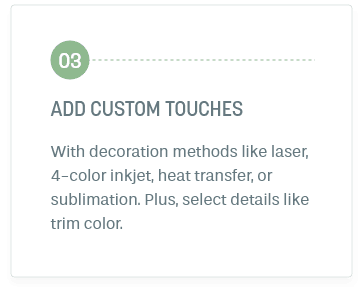 Step 3: Add Custom Touches. With decoration methods like laser, 4-color inkjet, heat transfer, or sublimation. Plus, select details like trim color.