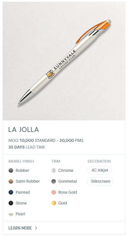 La Jolla. #AHY. MOQ: 10,000 Standard - 20,000 PMS. 35 Days LEad Time | As low as $ 0.10. Barrel Finish: Rubber, Satin Rubber, Painted, Stone, Pearl. Trim: Chrome, Gunmetal, Rose Gold, Gold. Decoration: 4C inkjet, Silkscreen.