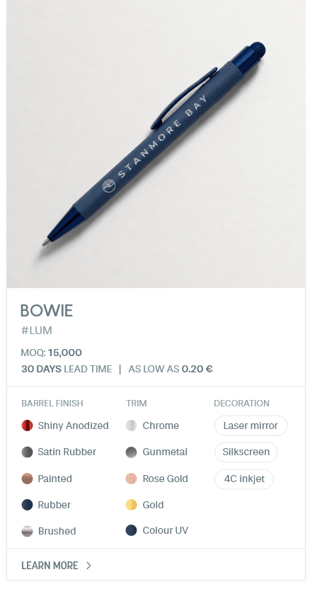 Bowie. #LUM. MOQ: 15,000. 30 Days LEad Time | As low as 0.20 €. Barrel Finish: Shiny Anodized, Satin Rubber, Painted, Rubber, Brushed. Trim: Chrome, Gunmetal, Rose Gold, Gold, Colour UV. Decoration: Laser mirror, Silkscreen, 4C inkjet.