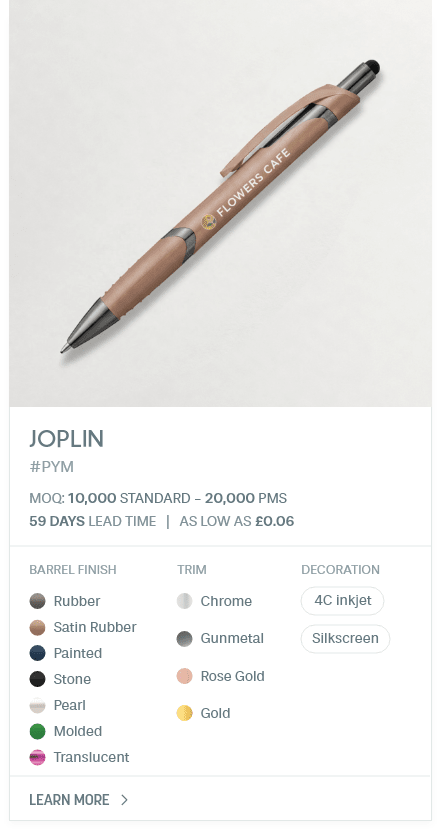 Joplin. #PYM. MOQ: 10,000 Standard - 20,000 PMS. 35 Days LEad Time | As low as £0.06. Barrel Finish: Rubber, Satin Rubber, Painted, Stone, Pearl, Molded, Translucent. Trim: Chrome, Gunmetal, Rose Gold, Gold. Decoration: 4C inkjet, Silkscreen.
