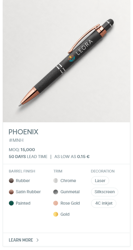 Phoenix. #MNH. MOQ: 15,000. 50 Days LEad Time | As low as 0.15 €. Barrel Finish: Rubber, Satin Rubber, Painted. Trim: Chrome, Gunmetal, Rose Gold, Gold. Decoration: Laser, Silkscreen, 4C inkjet.