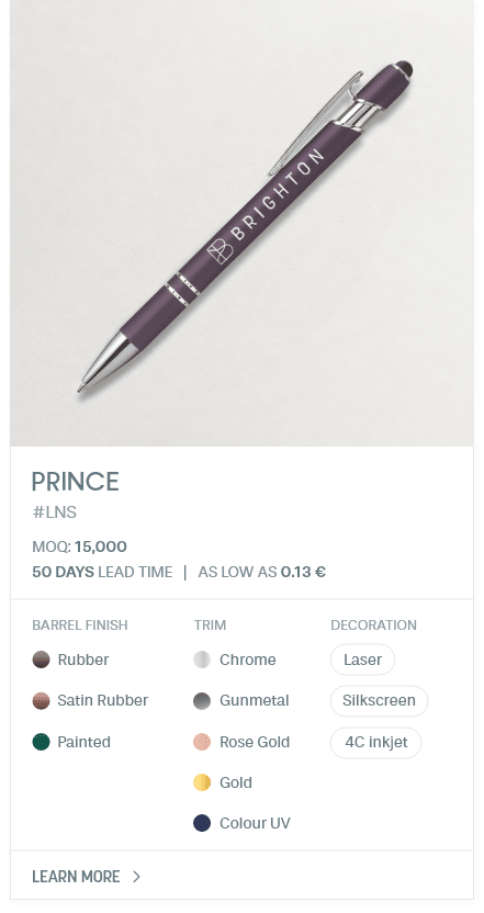 PRINCE. #LNS. MOQ: 15,000. 50 Days LEad Time | As low as 0.13 €. Barrel Finish: Rubber, Satin Rubber, Painted. Trim: Chrome, Gunmetal, Rose Gold, Gold, Colour UV. Decoration: Laser, Silkscreen, 4C inkjet.