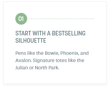 Step 1: Start With A Bestselling Silhouette. Pens like the Bowie, Phoenix, and Avalon. Signature totes like the Julian or North Park.