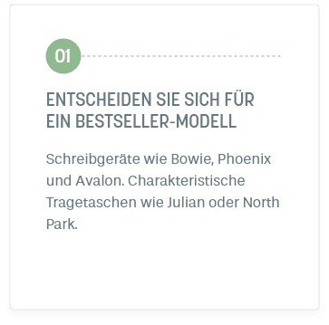 Schritt 1: ENTSCHEIDEN SIE SICH FÜR EIN BESTSELLER-MODELL. Schreibgeräte wie Bowie, Phoenix und Avalon. Charakteristische Tragetaschen wie Julian oder North Park.