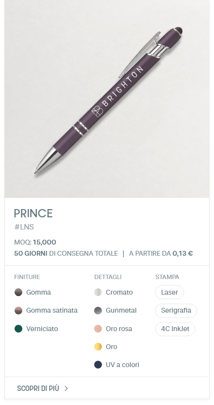PRINCE. #LNS. MOQ: 15,000. 50 giorni di consegna totale | A partire da 0,13 €. FINITURE: Gomma, Gomma satinata, Verniciato. DETTAGLI: Cromato, Gunmetal, Oro rosa, Oro, UV a colori. STAMPA: Laser, Serigrafia, 4C InkJet.