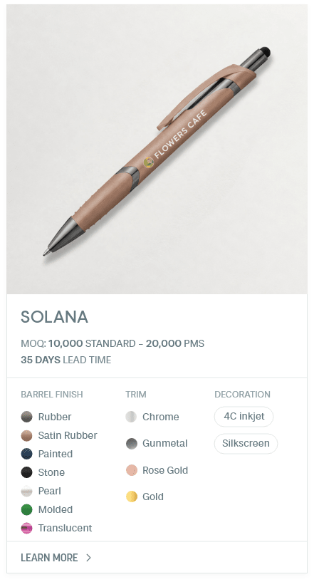 Solana. #PYM. MOQ: 10,000 Standard - 20,000 PMS. 35 Days Lead Time | As low as $ 0.11. Barrel Finish: Rubber, Satin Rubber, Painted, Stone, Pearl, Molded, Translucent. Trim: Chrome, Gunmetal, Rose Gold, Gold. Decoration: 4C inkjet, Silkscreen.